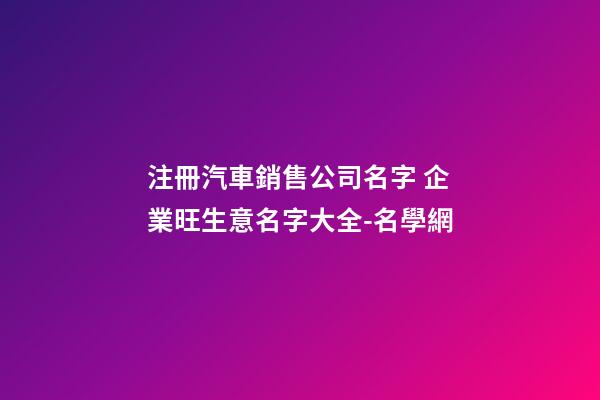 注冊汽車銷售公司名字 企業旺生意名字大全-名學網-第1張-公司起名-玄機派